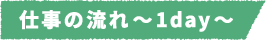 仕事の流れ~1day~
